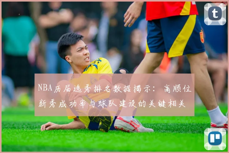 NBA历届选秀排名数据揭示：高顺位新秀成功率与球队建设的关键相关性