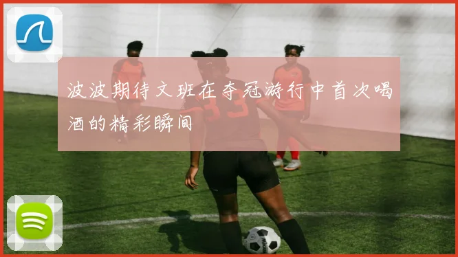 波波期待文班在夺冠游行中首次喝酒的精彩瞬间