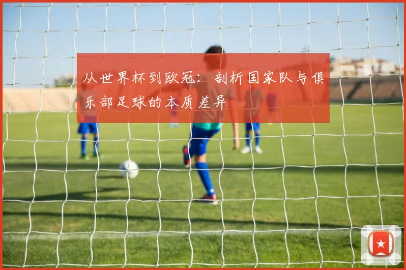 从世界杯到欧冠：剖析国家队与俱乐部足球的本质差异