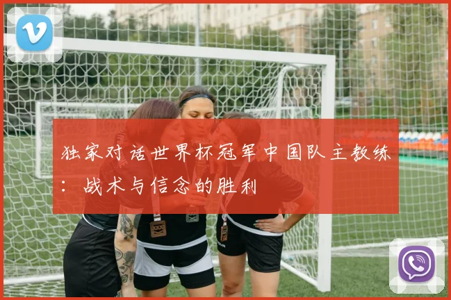 独家对话世界杯冠军中国队主教练：战术与信念的胜利