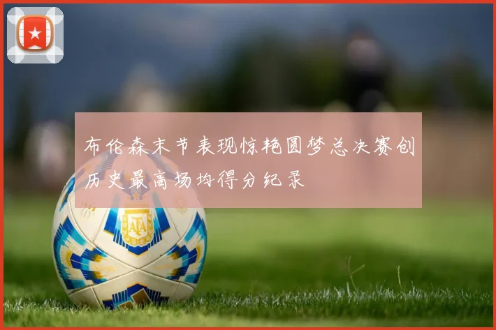 布伦森末节表现惊艳圆梦总决赛创历史最高场均得分纪录